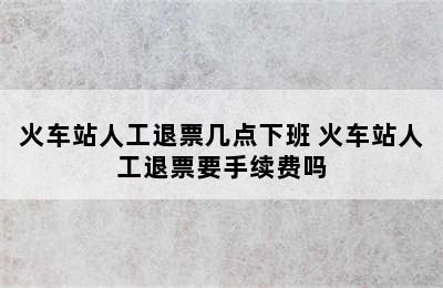 火车站人工退票几点下班 火车站人工退票要手续费吗